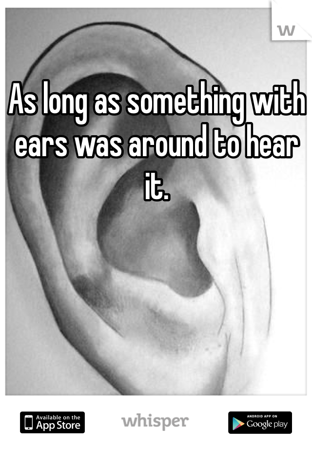 As long as something with ears was around to hear it. 