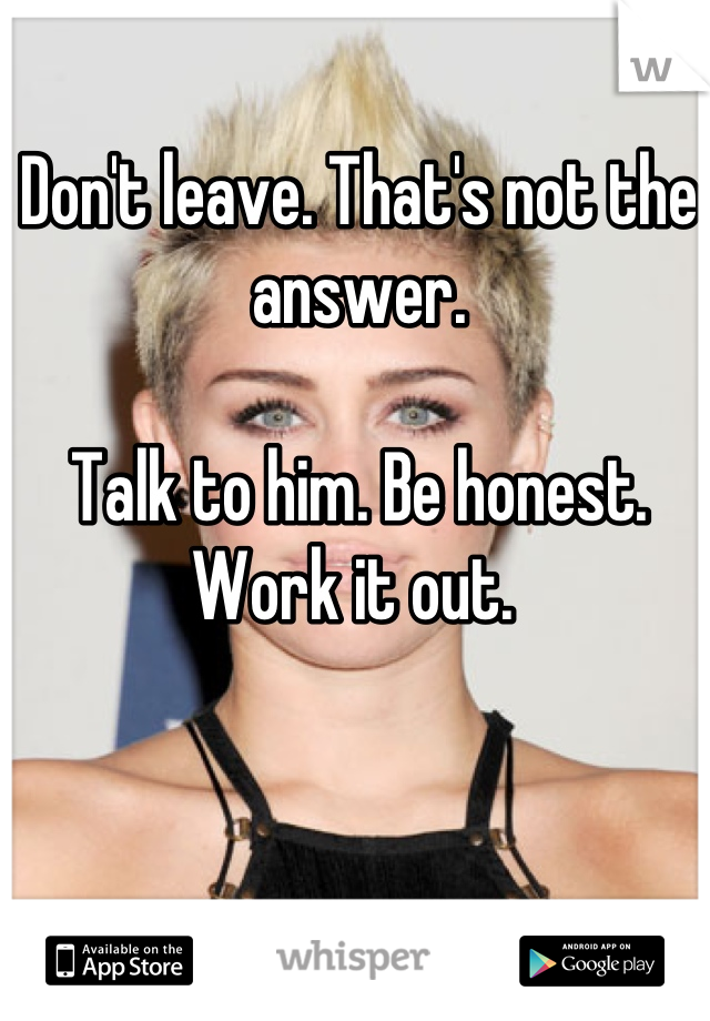 Don't leave. That's not the answer. 

Talk to him. Be honest. Work it out. 