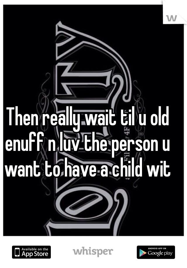 Then really wait til u old enuff n luv the person u want to have a child wit