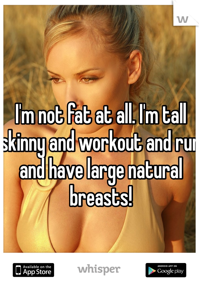 I'm not fat at all. I'm tall skinny and workout and run and have large natural breasts! 