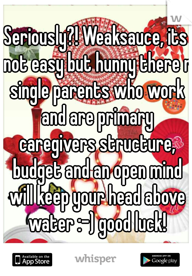 Seriously?! Weaksauce, its not easy but hunny there r single parents who work and are primary caregivers structure, budget and an open mind will keep your head above water :-) good luck!