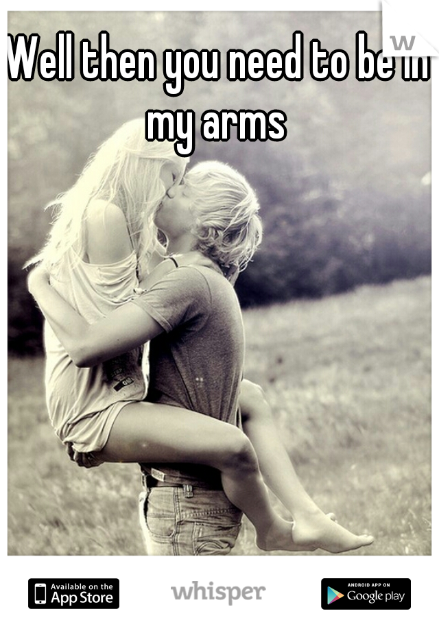 Well then you need to be in my arms 