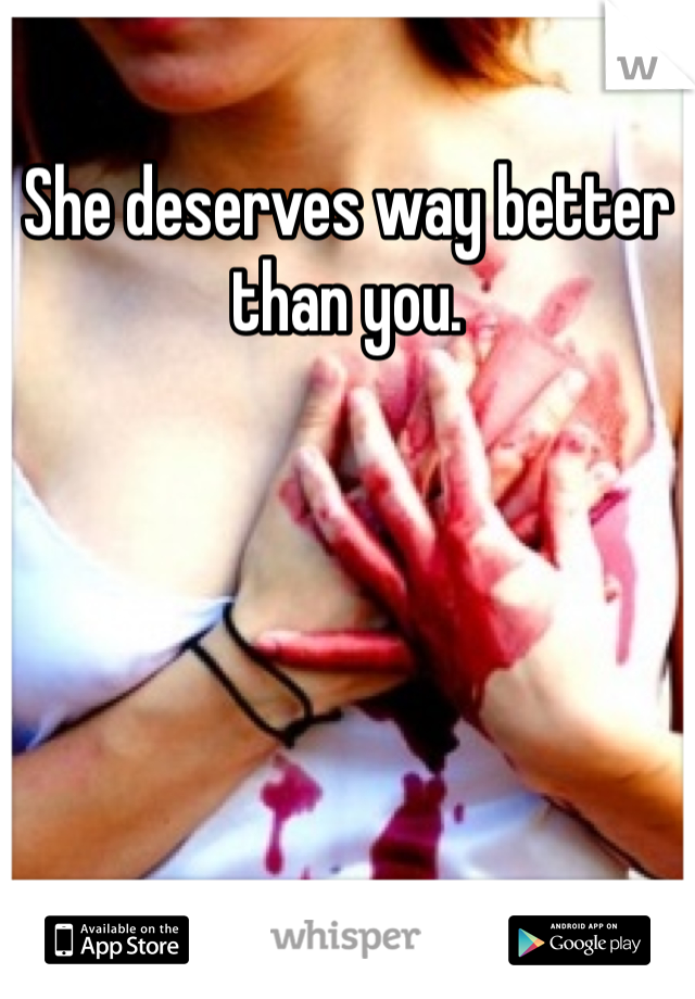 She deserves way better than you.
