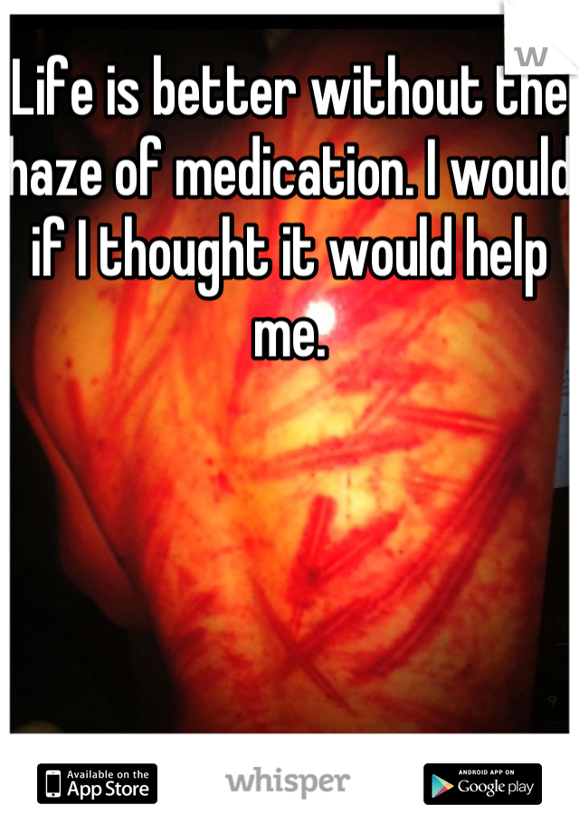 Life is better without the haze of medication. I would if I thought it would help me.
