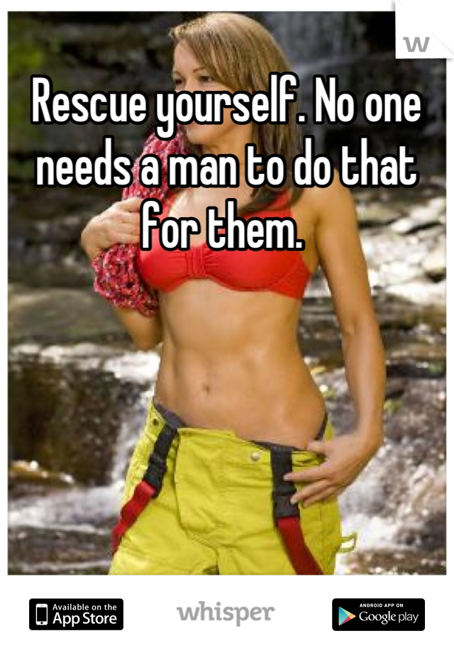 Rescue yourself. No one needs a man to do that for them. 