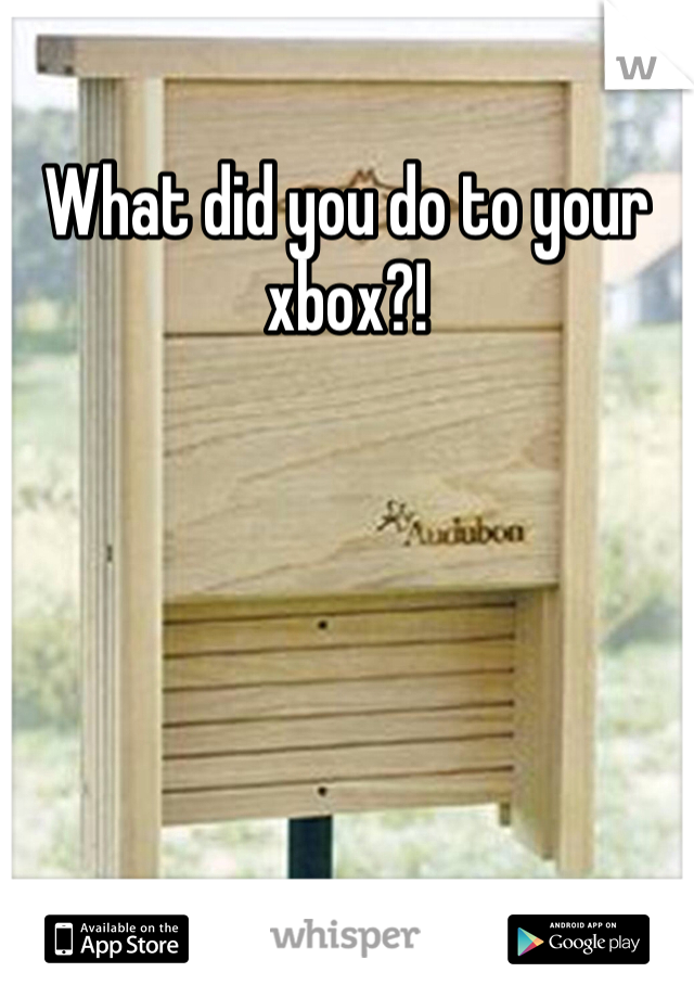 What did you do to your xbox?!