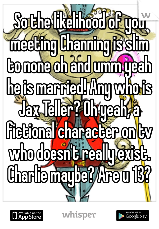 So the likelihood of you meeting Channing is slim to none oh and umm yeah he is married! Any who is Jax Teller? Oh yeah, a fictional character on tv who doesn't really exist.  Charlie maybe? Are u 13?