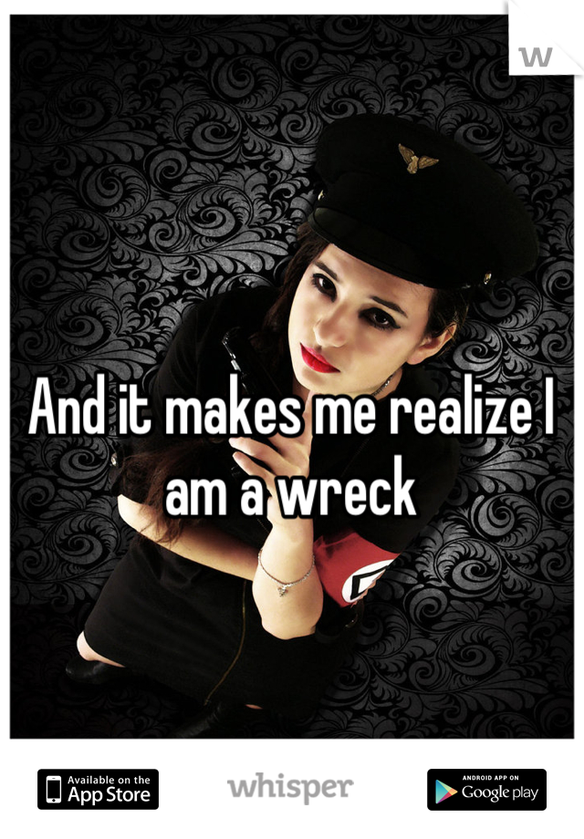 And it makes me realize I am a wreck