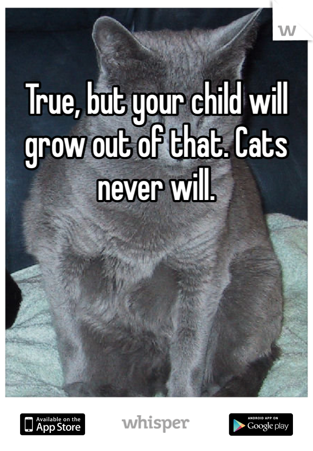 True, but your child will grow out of that. Cats never will.