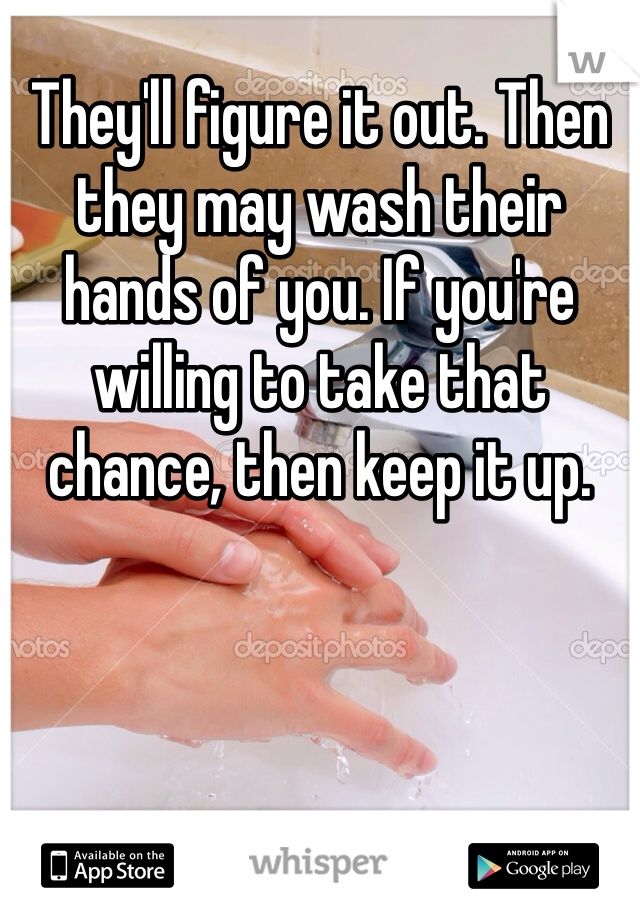 They'll figure it out. Then they may wash their hands of you. If you're willing to take that chance, then keep it up. 