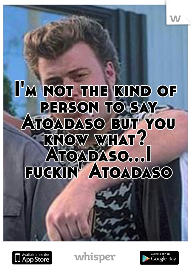 I'm not the kind of person to say Atoadaso but you know what?  Atoadaso...I fuckin' Atoadaso