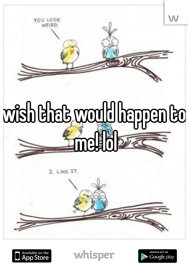wish that would happen to me! lol