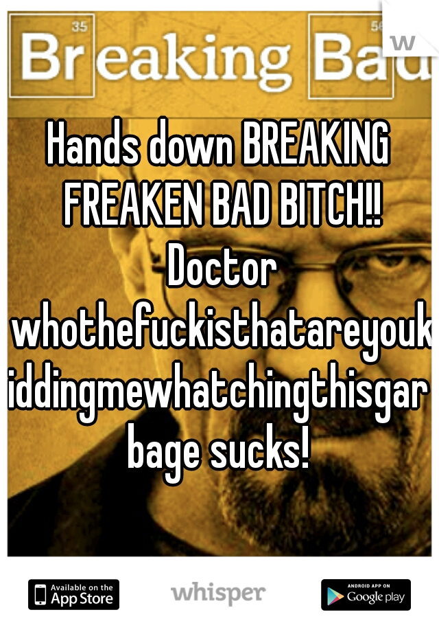 Hands down BREAKING FREAKEN BAD BITCH!! Doctor whothefuckisthatareyoukiddingmewhatchingthisgarbage sucks!