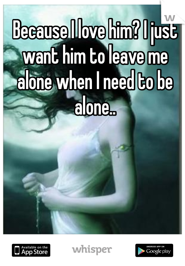 Because I love him? I just want him to leave me alone when I need to be alone..