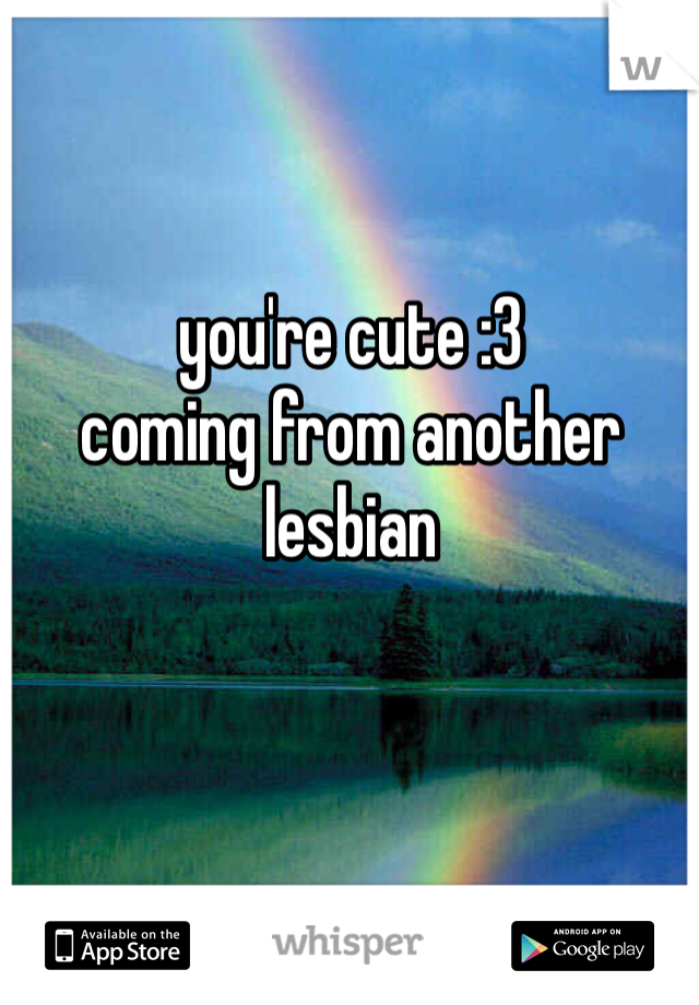 you're cute :3 
coming from another lesbian