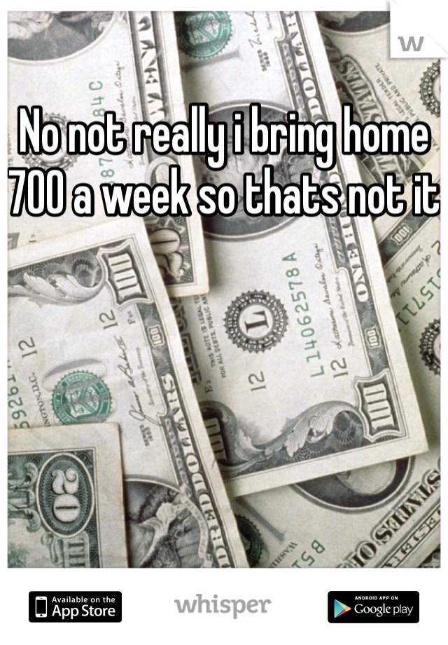 No not really i bring home 700 a week so thats not it