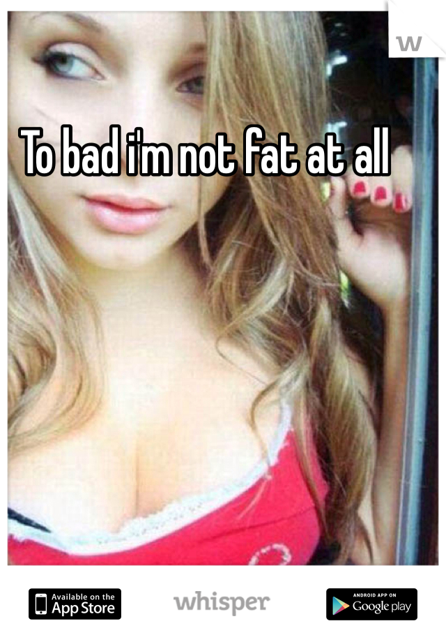 To bad i'm not fat at all