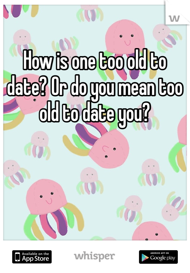 How is one too old to date? Or do you mean too old to date you?