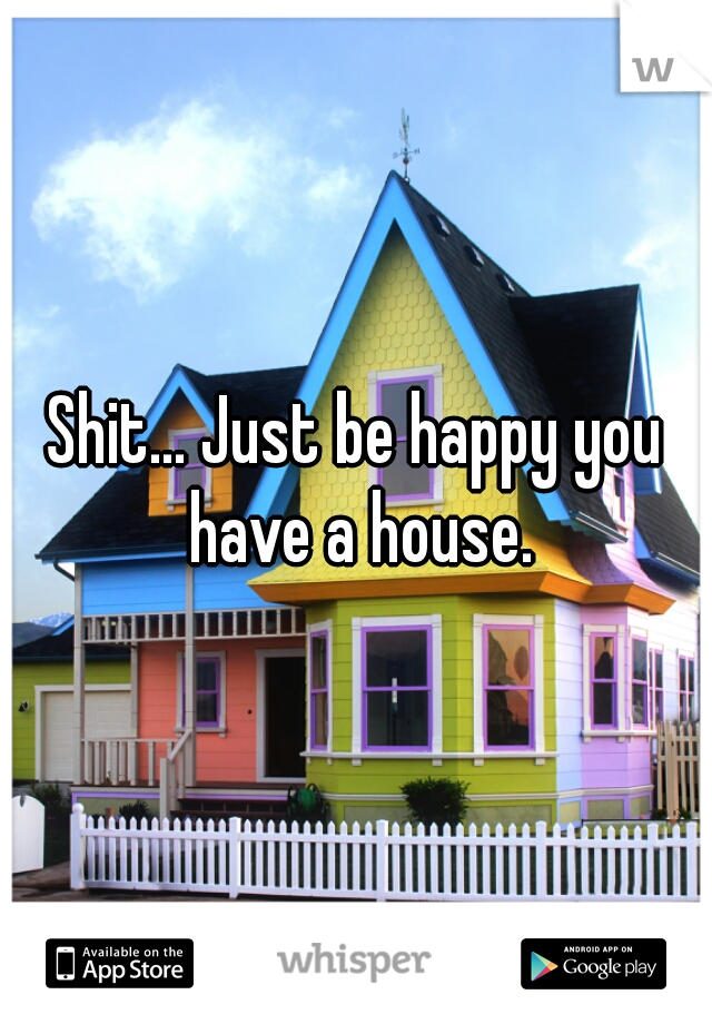 Shit... Just be happy you have a house.