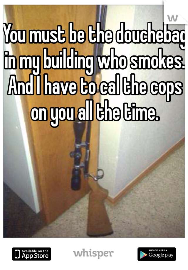 You must be the douchebag in my building who smokes. And I have to cal the cops on you all the time.