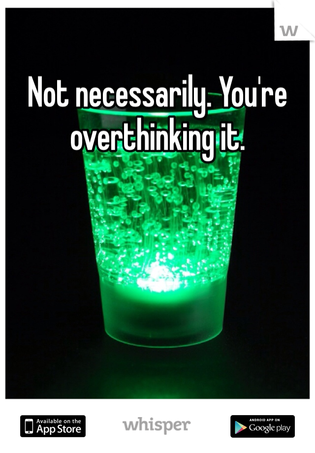 Not necessarily. You're overthinking it.