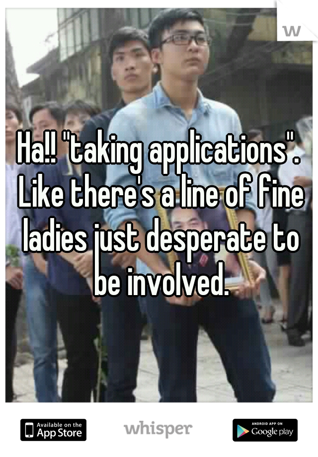 Ha!! "taking applications". Like there's a line of fine ladies just desperate to be involved.