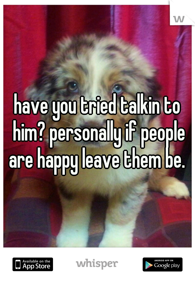 have you tried talkin to him? personally if people are happy leave them be. 