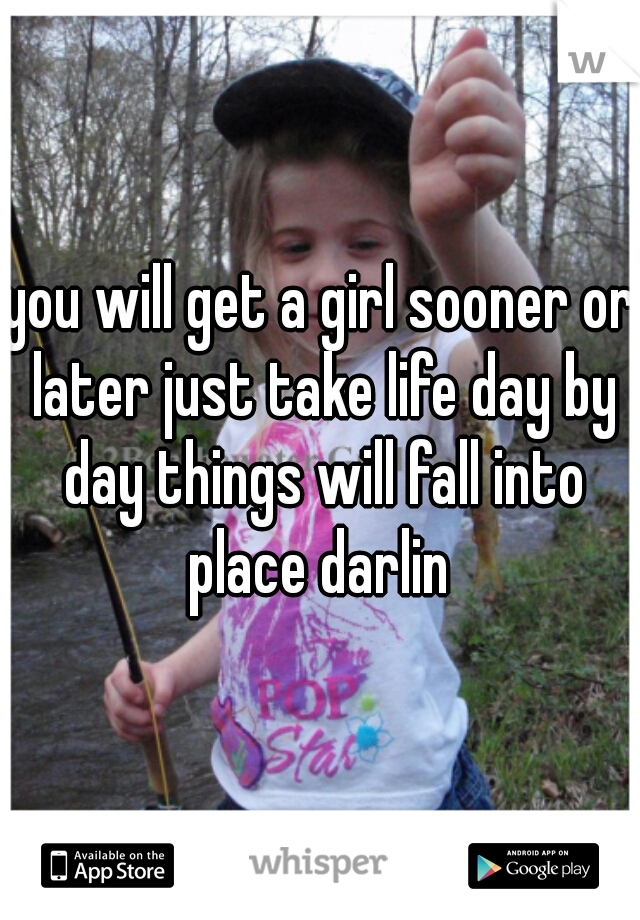 you will get a girl sooner or later just take life day by day things will fall into place darlin 
