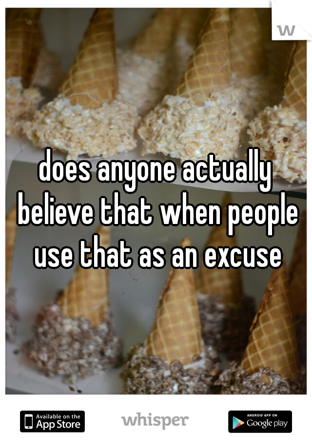 does anyone actually believe that when people use that as an excuse