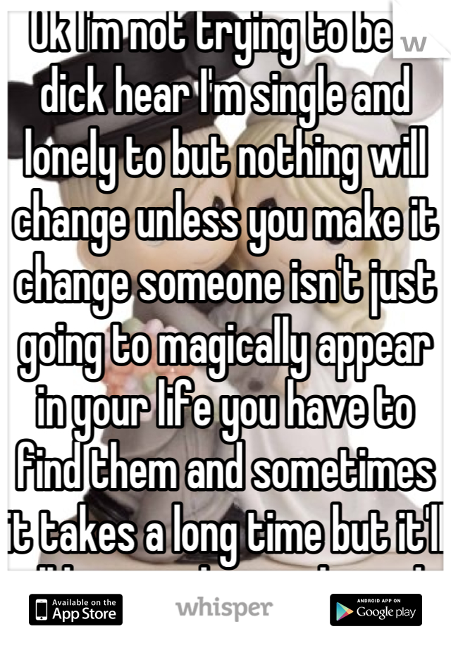 Ok I'm not trying to be a dick hear I'm single and lonely to but nothing will change unless you make it change someone isn't just going to magically appear in your life you have to find them and sometimes it takes a long time but it'll all be worth it in the end 