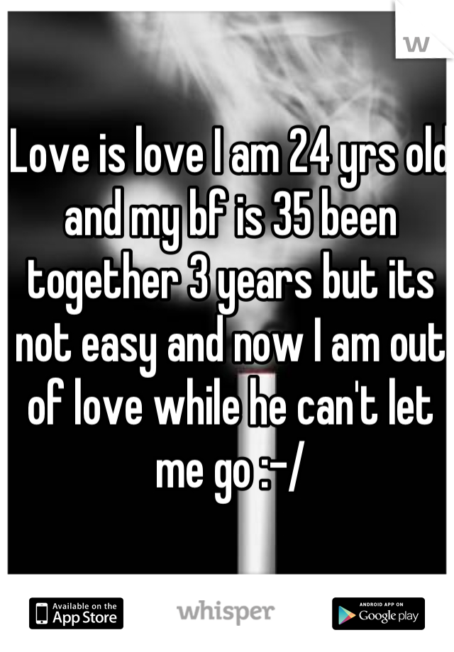 Love is love I am 24 yrs old and my bf is 35 been together 3 years but its not easy and now I am out of love while he can't let me go :-/