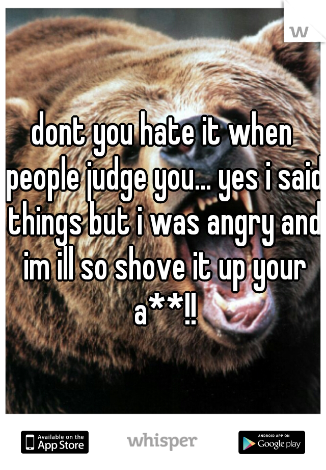 dont you hate it when people judge you... yes i said things but i was angry and im ill so shove it up your a**!!