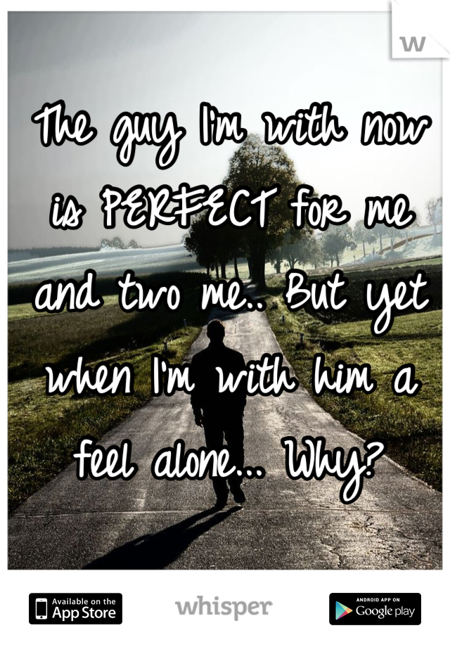 The guy I'm with now is PERFECT for me and two me.. But yet when I'm with him a feel alone... Why?