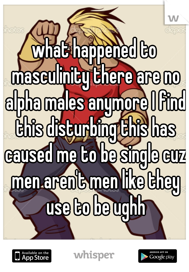 what happened to masculinity there are no alpha males anymore I find this disturbing this has caused me to be single cuz men aren't men like they use to be ughh