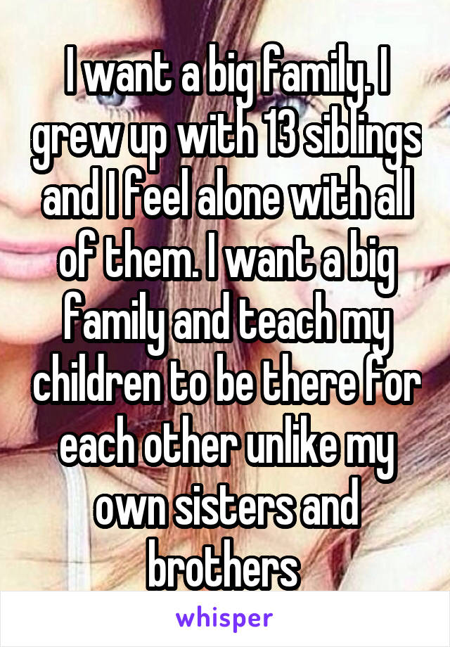 I want a big family. I grew up with 13 siblings and I feel alone with all of them. I want a big family and teach my children to be there for each other unlike my own sisters and brothers 
