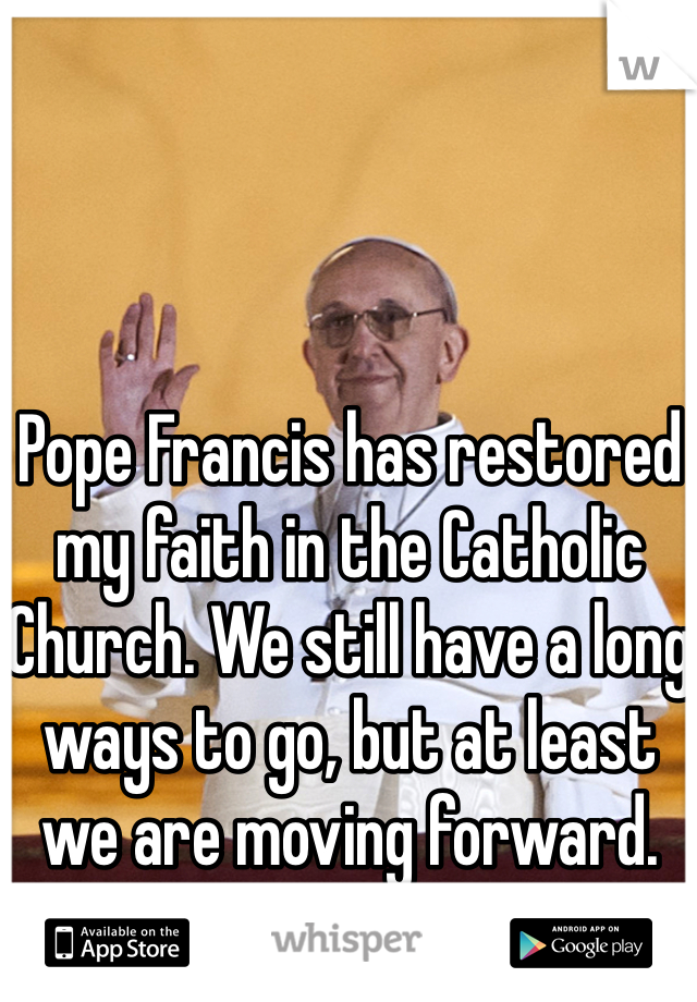 Pope Francis has restored my faith in the Catholic Church. We still have a long ways to go, but at least we are moving forward. 