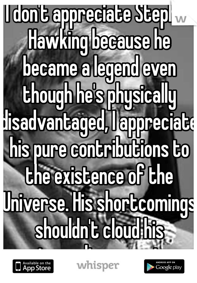 I don't appreciate Stephen Hawking because he became a legend even though he's physically disadvantaged, I appreciate his pure contributions to the existence of the Universe. His shortcomings shouldn't cloud his extraordinary genius.