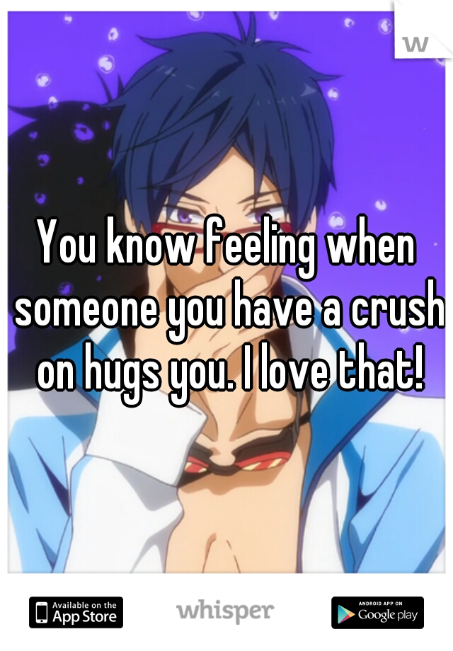You know feeling when someone you have a crush on hugs you. I love that!