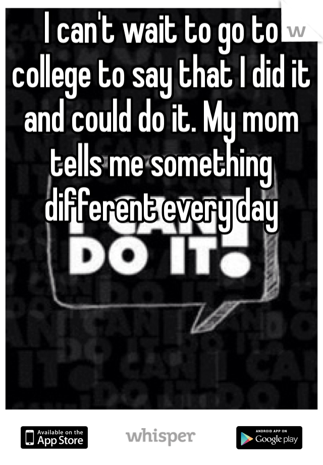 I can't wait to go to college to say that I did it and could do it. My mom tells me something different every day