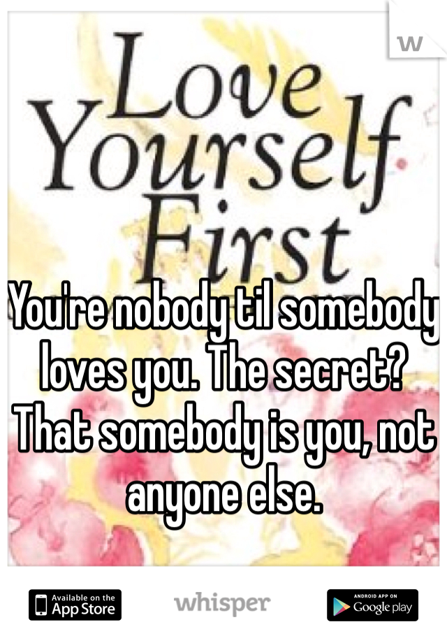 You're nobody til somebody loves you. The secret? That somebody is you, not anyone else.