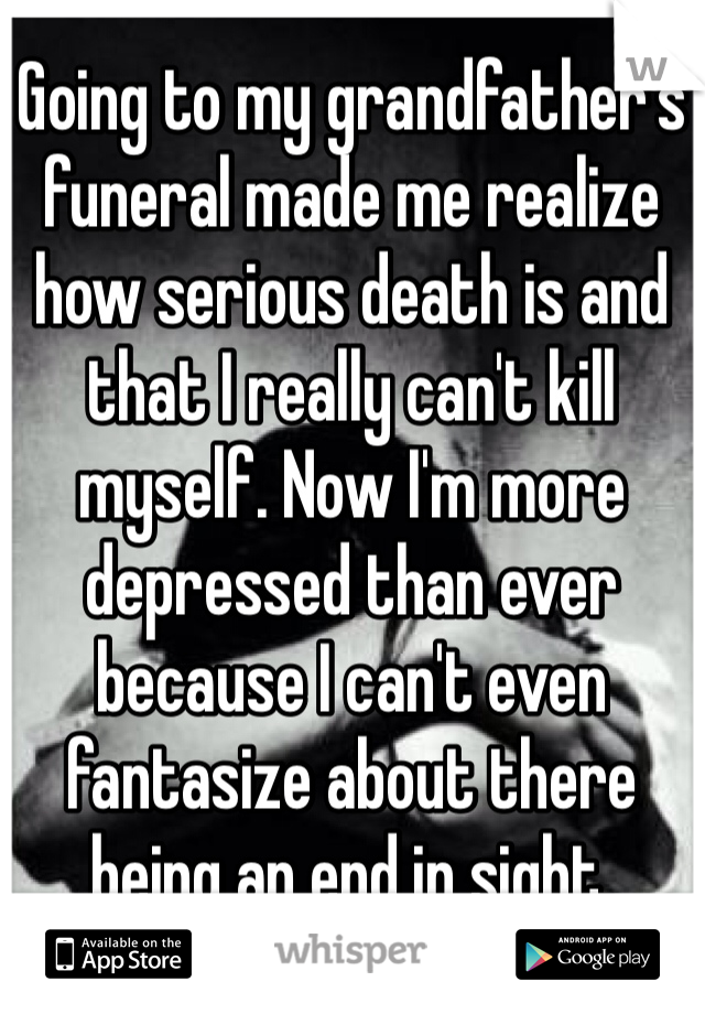 Going to my grandfather's funeral made me realize how serious death is and that I really can't kill myself. Now I'm more depressed than ever because I can't even fantasize about there being an end in sight.