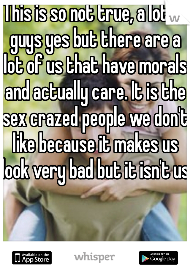 This is so not true, a lot of guys yes but there are a lot of us that have morals and actually care. It is the sex crazed people we don't like because it makes us look very bad but it isn't us