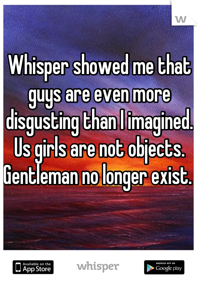 Whisper showed me that guys are even more disgusting than I imagined. 
Us girls are not objects. Gentleman no longer exist. 