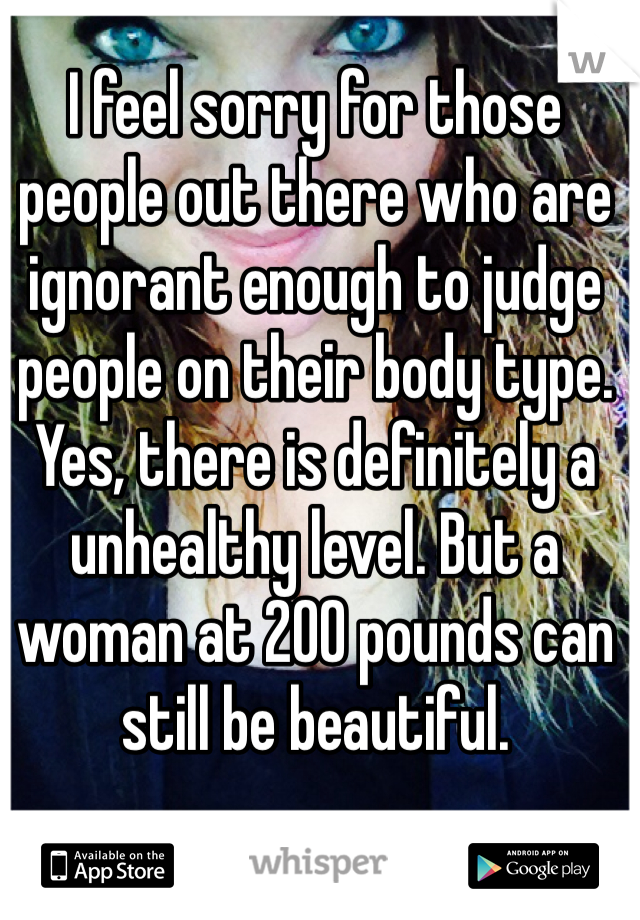 I feel sorry for those people out there who are ignorant enough to judge people on their body type. Yes, there is definitely a unhealthy level. But a woman at 200 pounds can still be beautiful. 
