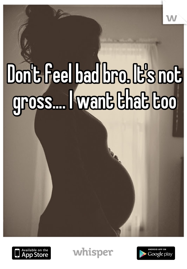 Don't feel bad bro. It's not gross.... I want that too