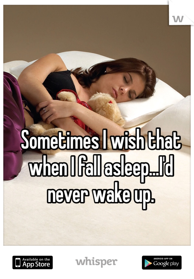 Sometimes I wish that when I fall asleep...I'd never wake up.