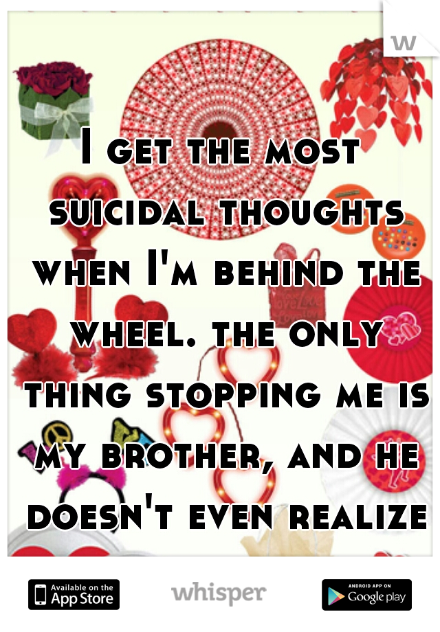 I get the most suicidal thoughts when I'm behind the wheel. the only thing stopping me is my brother, and he doesn't even realize it.  