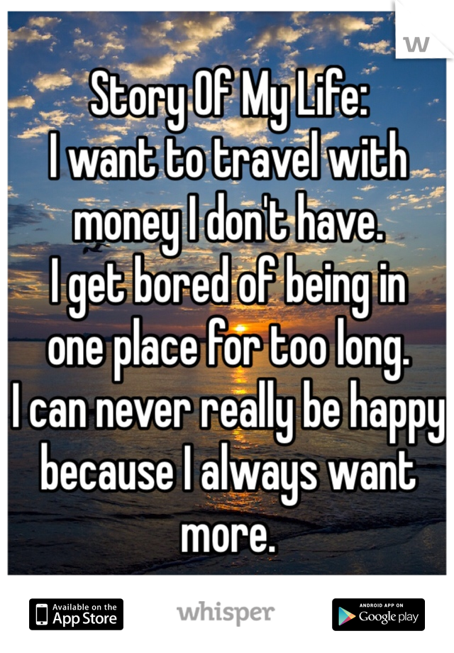 Story Of My Life: 
I want to travel with money I don't have. 
I get bored of being in
one place for too long.
I can never really be happy
because I always want more.