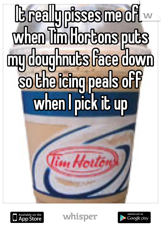 It really pisses me off when Tim Hortons puts my doughnuts face down so the icing peals off when I pick it up  