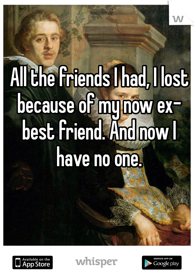 All the friends I had, I lost because of my now ex-best friend. And now I have no one. 